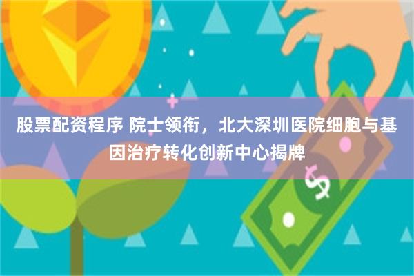 股票配资程序 院士领衔，北大深圳医院细胞与基因治疗转化创新中心揭牌