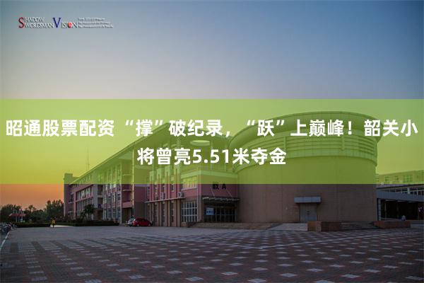 昭通股票配资 “撑”破纪录，“跃”上巅峰！韶关小将曾亮5.51米夺金