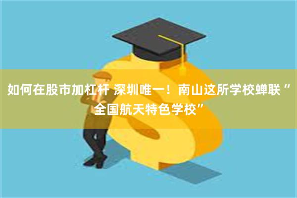 如何在股市加杠杆 深圳唯一！南山这所学校蝉联“全国航天特色学校”