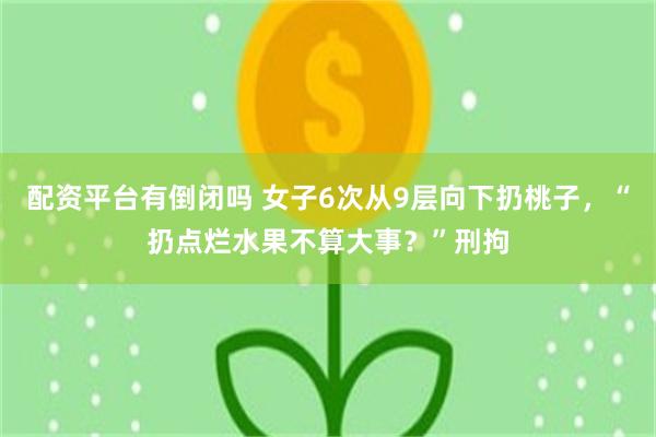 配资平台有倒闭吗 女子6次从9层向下扔桃子，“扔点烂水果不算大事？”刑拘