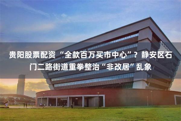 贵阳股票配资 “全款百万买市中心”？静安区石门二路街道重拳整治“非改居”乱象