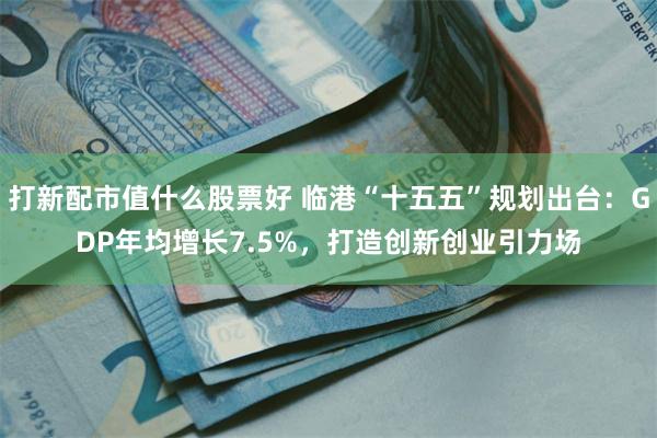 打新配市值什么股票好 临港“十五五”规划出台：GDP年均增长7.5%，打造创新创业引力场