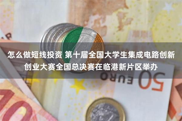 怎么做短线投资 第十届全国大学生集成电路创新创业大赛全国总决赛在临港新片区举办