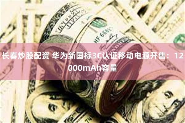 长春炒股配资 华为新国标3C认证移动电源开售：12000mAh容量
