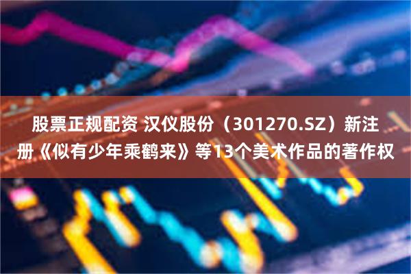 股票正规配资 汉仪股份（301270.SZ）新注册《似有少年乘鹤来》等13个美术作品的著作权
