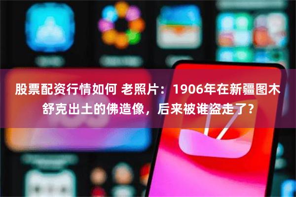 股票配资行情如何 老照片：1906年在新疆图木舒克出土的佛造像，后来被谁盗走了？