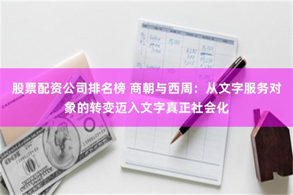 股票配资公司排名榜 商朝与西周：从文字服务对象的转变迈入文字真正社会化