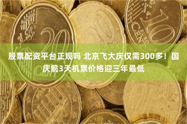 股票配资平台正规吗 北京飞大庆仅需300多！国庆前3天机票价格迎三年最低