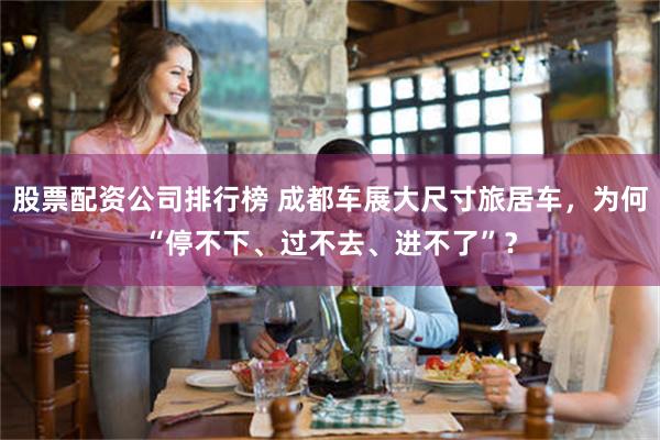 股票配资公司排行榜 成都车展大尺寸旅居车，为何“停不下、过不去、进不了”？
