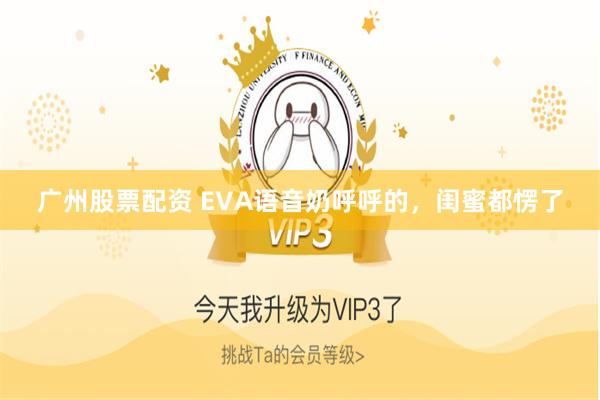 广州股票配资 EVA语音奶呼呼的，闺蜜都愣了