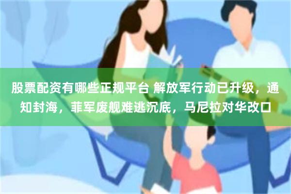 股票配资有哪些正规平台 解放军行动已升级，通知封海，菲军废舰难逃沉底，马尼拉对华改口