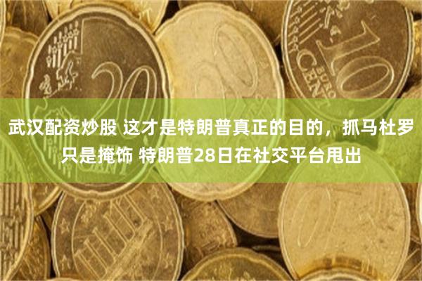 武汉配资炒股 这才是特朗普真正的目的，抓马杜罗只是掩饰 特朗普28日在社交平台甩出