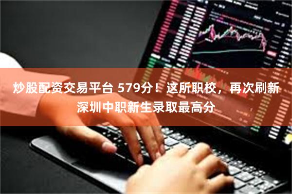 炒股配资交易平台 579分！这所职校，再次刷新深圳中职新生录取最高分