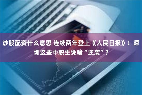 炒股配资什么意思 连续两年登上《人民日报》！深圳这些中职生凭啥“逆袭”？