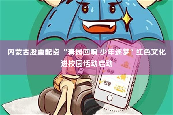 内蒙古股票配资 “春园回响 少年逐梦”红色文化进校园活动启动