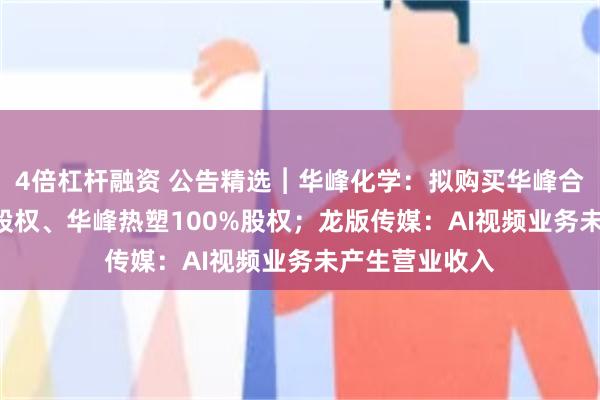 4倍杠杆融资 公告精选︱华峰化学：拟购买华峰合成树脂100%股权、华峰热塑100%股权；龙版传媒：AI视频业务未产生营业收入