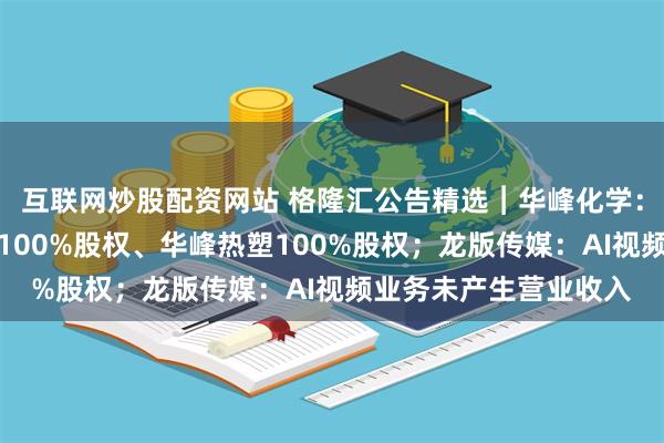 互联网炒股配资网站 格隆汇公告精选︱华峰化学：拟购买华峰合成树脂100%股权、华峰热塑100%股权；龙版传媒：AI视频业务未产生营业收入