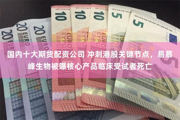 国内十大期货配资公司 冲刺港股关键节点，易慕峰生物被曝核心产品临床受试者死亡