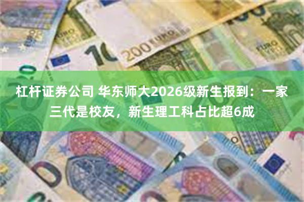 杠杆证券公司 华东师大2026级新生报到：一家三代是校友，新生理工科占比超6成