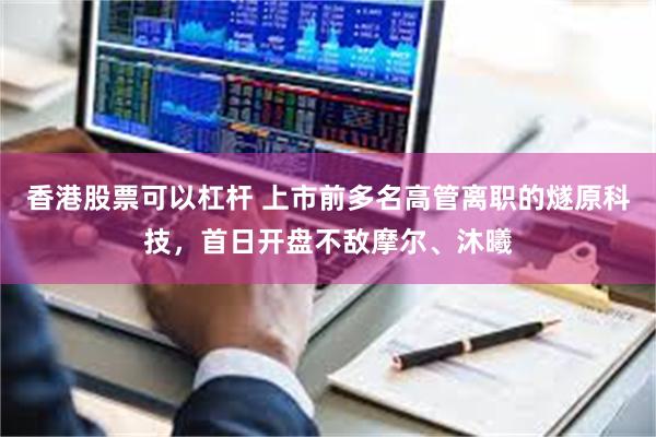 香港股票可以杠杆 上市前多名高管离职的燧原科技，首日开盘不敌摩尔、沐曦