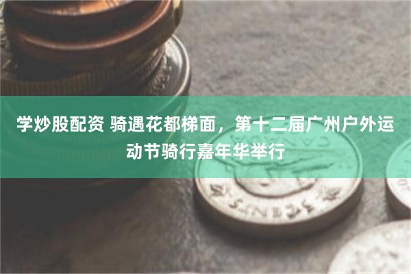 学炒股配资 骑遇花都梯面，第十二届广州户外运动节骑行嘉年华举行