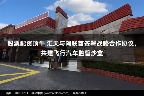 股票配资顶牛 汇天与阿联酋签署战略合作协议，共建飞行汽车监管沙盒