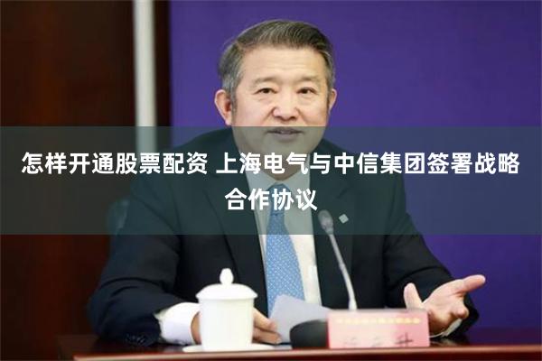怎样开通股票配资 上海电气与中信集团签署战略合作协议