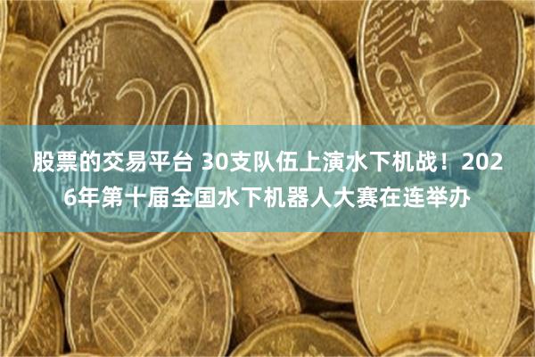 股票的交易平台 30支队伍上演水下机战!2026年第十届全国水下机器人大赛在连举办