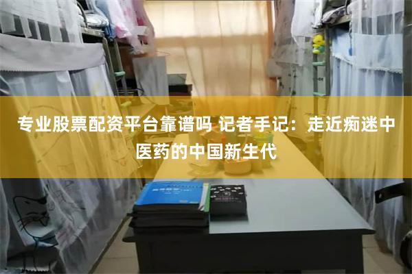 专业股票配资平台靠谱吗 记者手记：走近痴迷中医药的中国新生代