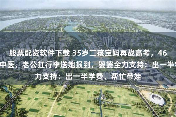 股票配资软件下载 35岁二孩宝妈再战高考,469分考取大学学中医,老公扛行李送她报到,婆婆全力支持:出一半学费、帮忙带娃