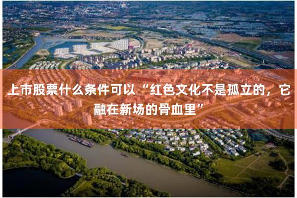 上市股票什么条件可以 “红色文化不是孤立的，它融在新场的骨血里”