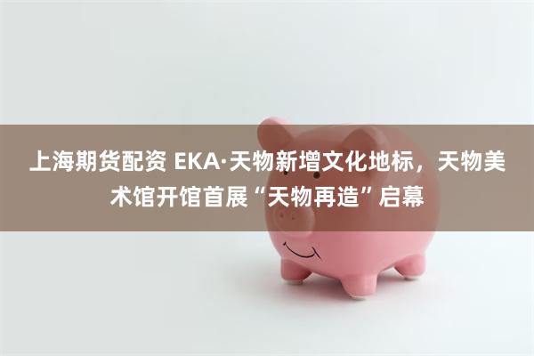上海期货配资 EKA·天物新增文化地标，天物美术馆开馆首展“天物再造”启幕