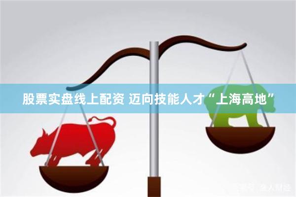 股票实盘线上配资 迈向技能人才“上海高地”