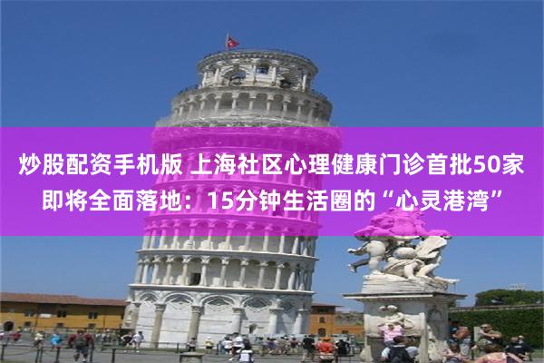 炒股配资手机版 上海社区心理健康门诊首批50家即将全面落地：15分钟生活圈的“心灵港湾”