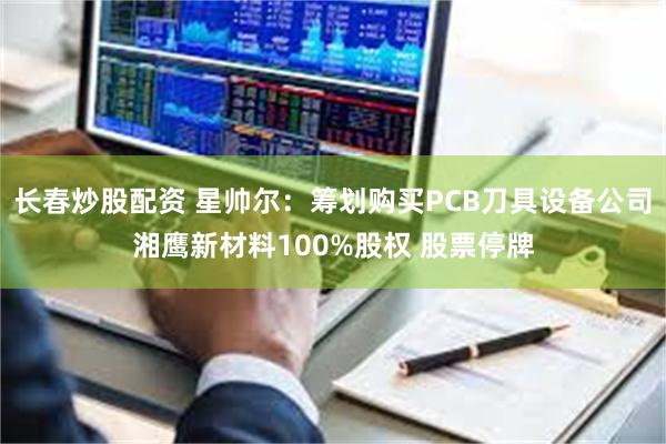长春炒股配资 星帅尔：筹划购买PCB刀具设备公司湘鹰新材料100%股权 股票停牌