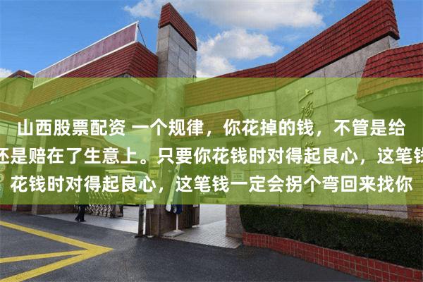山西股票配资 一个规律，你花掉的钱，不管是给家人看病，帮了朋友，还是赔在了生意上。只要你花钱时对得起良心，这笔钱一定会拐个弯回来找你