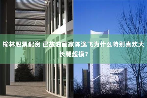 榆林股票配资 已故油画家陈逸飞为什么特别喜欢大长腿超模？