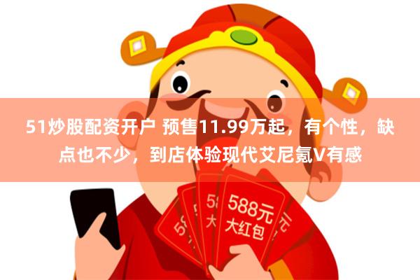51炒股配资开户 预售11.99万起，有个性，缺点也不少，到店体验现代艾尼氪V有感