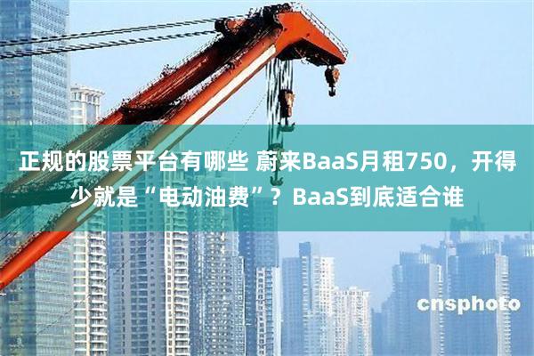正规的股票平台有哪些 蔚来BaaS月租750，开得少就是“电动油费”？BaaS到底适合谁