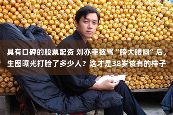 具有口碑的股票配资 刘亦菲被骂“膀大腰圆”后，生图曝光打脸了多少人？这才是38岁该有的样子