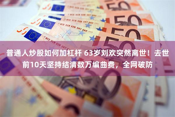 普通人炒股如何加杠杆 63岁刘欢突然离世！去世前10天坚持结清数万编曲费，全网破防