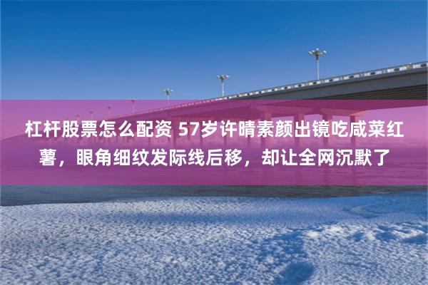 杠杆股票怎么配资 57岁许晴素颜出镜吃咸菜红薯，眼角细纹发际线后移，却让全网沉默了